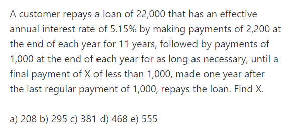 A customer repays a loan of 22,000 that has an effective
annual interest rate of 5.15% by making payments of 2,200 at
the end of each year for 11 years, followed by payments of
1,000 at the end of each year for as long as necessary, until a
final payment of X of less than 1,000, made one year after
the last regular payment of 1,000, repays the loan. Find X.
a) 208 b) 295 c) 381 d) 468 e) 555