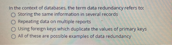 In the context of databases, the term data redundancy refers to:
O Storing the same information in several records
O Repeating data on multiple reports
O Using foreign keys which duplicate the values of primary keys
O All of these are possible examples of data redundancy