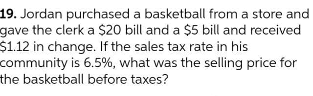 19. Jordan purchased a basketball from a store and
gave the clerk a $20 bill and a $5 bill and received
$1.12 in change. If the sales tax rate in his
community is 6.5%, what was the selling price for
the basketball before taxes?