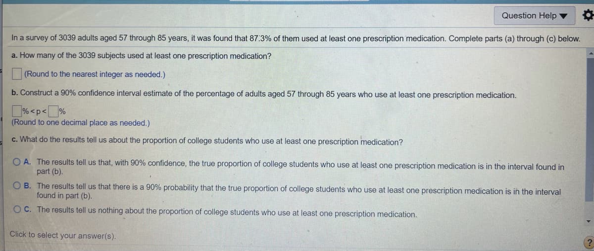 Question Help ▼
In a survey of 3039 adults aged 57 through 85 years, it was found that 87:3% of them used at least one prescription medication. Complete parts (a) through (c) below.
a. How many of the 3039 subjects used at least one prescription medication?
(Round to the nearest integer as needed.)
b. Construct a 90% confidence interval estimate of the percentage of adults aged 57 through 85 years who use at least one prescription medication.
% <p<J%
(Round to one decimal place as needed.)
c. What do the results tell us about the proportion of college students who use at least one prescription medication?
O A. The results tell us that, with 90% confidence, the true proportion of college students who use at least one prescription medication is in the interval found in
part (b).
O B. The results tell us that there is a 90% probability that the true proportion of college students who use at least one prescription medication is in the interval
found in part (b).
O C. The results tell us nothing about the proportion of college students who use at least one prescription medication.
Click to select your answer(s).
(?
