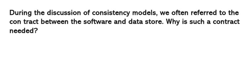 During the discussion of consistency models, we often referred to the
con tract between the software and data store. Why is such a contract
needed?