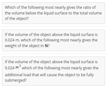 Which of the following most nearly gives the ratio of
the volume below the liquid surface to the total volume
of the object?
If the volume of the object above the liquid surface is
0.024 m, which of the following most nearly gives the
weight of the object in N?
If the volume of the object above the liquid surface is
0.024 m' which of the following most nearly gives the
additional load that will cause the object to be fully
submerged?
