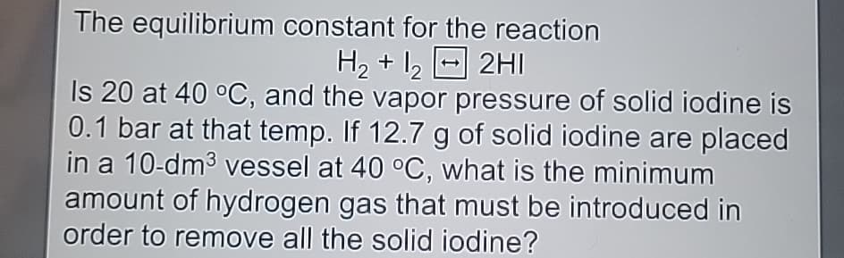 The equilibrium constant for the reaction
H2+122HI
Is 20 at 40 °C, and the vapor pressure of solid iodine is
0.1 bar at that temp. If 12.7 g of solid iodine are placed
in a 10-dm³ vessel at 40 °C, what is the minimum
amount of hydrogen gas that must be introduced in
order to remove all the solid iodine?