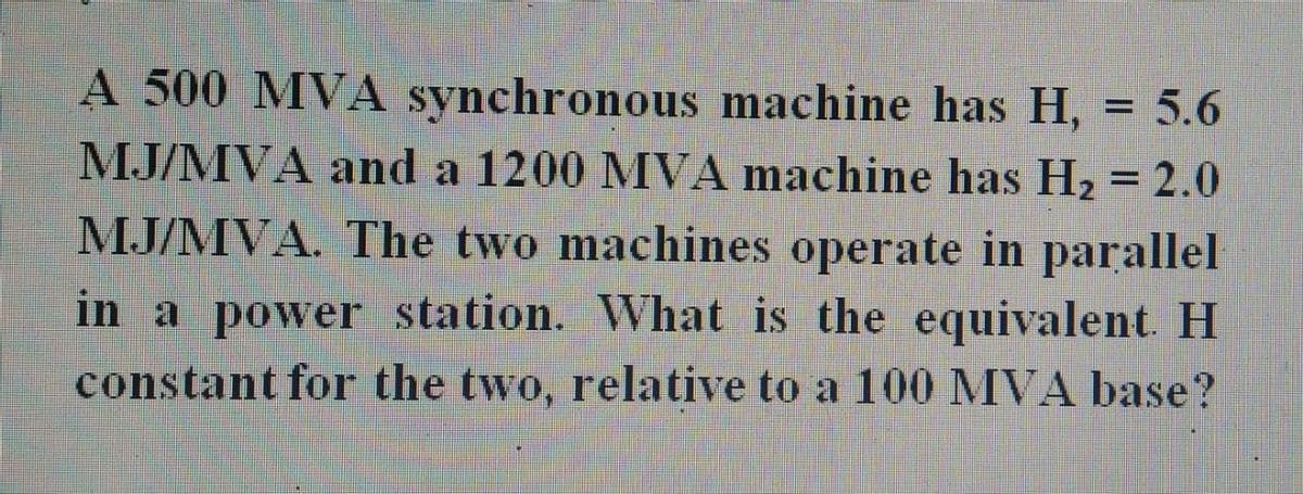 A 500 MVA synchronous machine has H, = 5.6
MJ/MVA and a 1200 MVA machine has H₂ = 2.0
MJ/MVA. The two machines operate in parallel
in a power station. What is the equivalent. H
constant for the two, relative to a 100 MVA base?