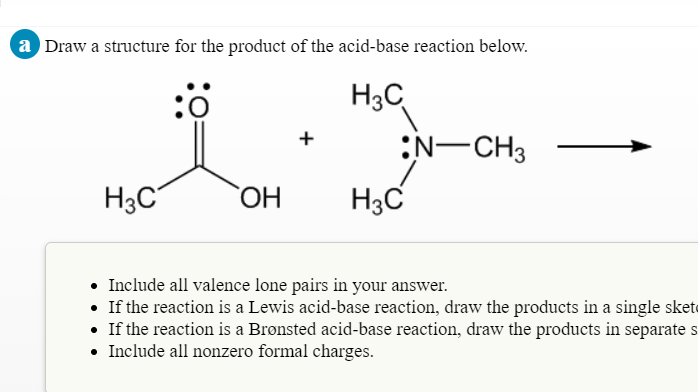 a Draw a structure for the product of the acid-base reaction below.
:ö
H3C
:N-CH3
+
H3C
HO
H3C
• Include all valence lone pairs in your answer.
• If the reaction is a Lewis acid-base reaction, draw the products in a single skete
• If the reaction is a Brønsted acid-base reaction, draw the products in separate s
• Include all nonzero formal charges.
