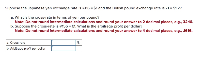 Suppose the Japanese yen exchange rate is ¥116 = $1 and the British pound exchange rate is £1 = $1.27.
a. What is the cross-rate in terms of yen per pound?
Note: Do not round intermediate calculations and round your answer to 2 decimal places, e.g., 32.16.
b. Suppose the cross-rate is ¥156 = £1. What is the arbitrage profit per dollar?
Note: Do not round intermediate calculations and round your answer to 4 decimal places, e.g., .1616.
a. Cross-rate
b. Arbitrage profit per dollar
/£
