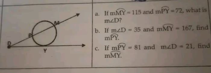 a. If mMY =115 and mPY=72, what is
%3D
mzD?
b. If mzD = 35 and mMY = 167, find
mPY.
%3D
%3D
c. If mPY = 81 and mzD = 21, find
mMY.
