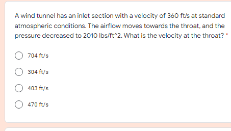 A wind tunnel has an inlet section with a velocity of 360 ft/s at standard
atmospheric conditions. The airflow moves towards the throat, and the
pressure decreased to 2010 Ibs/ft^2. What is the velocity at the throat? *
O 704 ft/s
304 ft/s
403 ft/s
O 470 ft/s
