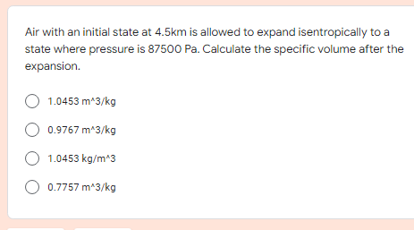 Air with an initial state at 4.5km is allowed to expand isentropically to a
state where pressure is 87500 Pa. Calculate the specific volume after the
expansion.
O 1.0453 m*3/kg
O 0.9767 m*3/kg
O 1.0453 kg/m*3
O 0.7757 m*3/kg
