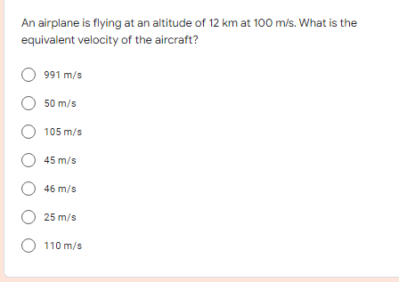 An airplane is flying at an altitude of 12 km at 100 m/s. What is the
equivalent velocity of the aircraft?
991 m/s
O 50 m/s
O 105 m/s
O 45 m/s
O 46 m/s
O 25 m/s
O 110 m/s
