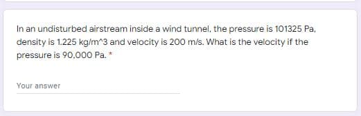 In an undisturbed airstream inside a wind tunnel, the pressure is 101325 Pa,
density is 1.225 kg/m^3 and velocity is 200 m/s. What is the velocity if the
pressure is 90.000 Pa. *
Your answer
