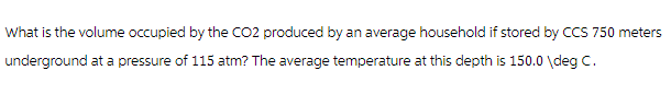 What is the volume occupied by the CO2 produced by an average household if stored by CCS 750 meters
underground at a pressure of 115 atm? The average temperature at this depth is 150.0\deg C.