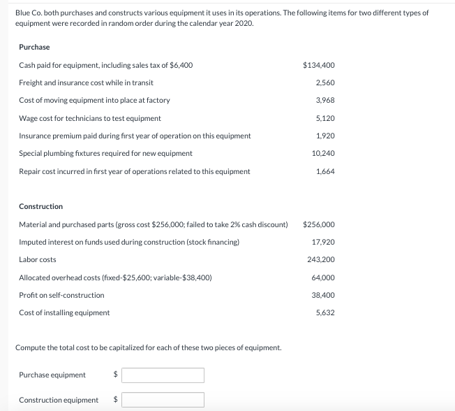 Blue Co. both purchases and constructs various equipment it uses in its operations. The following items for two different types of
equipment were recorded in random order during the calendar year 2020.
Purchase
Cash paid for equipment, including sales tax of $6,400
Freight and insurance cost while in transit
$134,400
2,560
Cost of moving equipment into place at factory
3,968
Wage cost for technicians to test equipment
5,120
Insurance premium paid during first year of operation on this equipment
1,920
Special plumbing fixtures required for new equipment
10,240
Repair cost incurred in first year of operations related to this equipment
1,664
Construction
Material and purchased parts (gross cost $256,000; failed to take 2% cash discount)
Imputed interest on funds used during construction (stock financing)
$256,000
17,920
Labor costs
243,200
Allocated overhead costs (fixed-$25,600; variable-$38,400)
Profit on self-construction
Cost of installing equipment
64,000
38,400
5,632
Compute the total cost to be capitalized for each of these two pieces of equipment.
Purchase equipment
$
Construction equipment
$