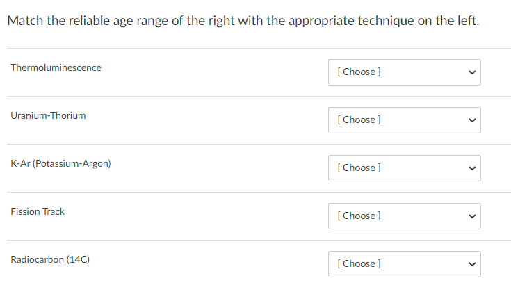 Match the reliable age range of the right with the appropriate technique on the left.
Thermoluminescence
[Choose ]
Uranium-Thorium
[Choose ]
K-Ar (Potassium-Argon)
[ Choose ]
Fission Track
[ Choose ]
Radiocarbon (14C)
[ Choose ]
>
>
>
