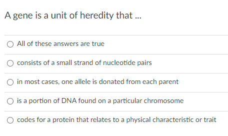 A gene is a unit of heredity that.
O All of these answers are true
consists of a small strand of nucleotide pairs
in most cases, one allele is donated from each parent
is a portion of DNA found on a particular chromosome
codes for a protein that relates to a physical characteristic or trait
