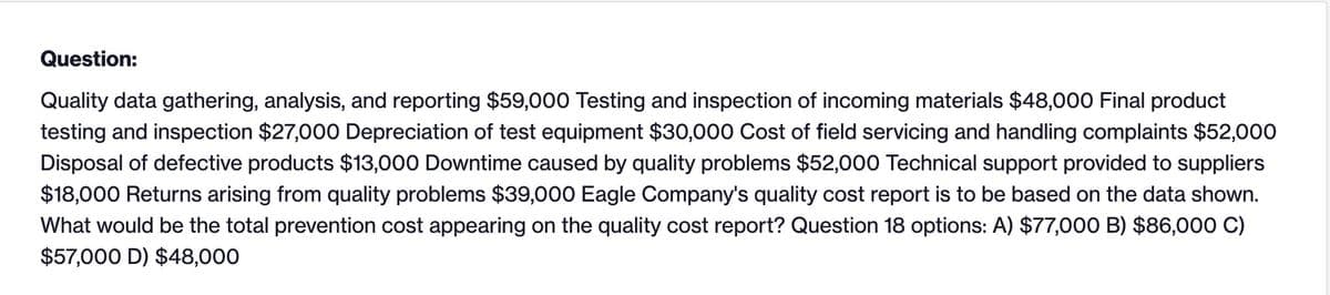 Question:
Quality data gathering, analysis, and reporting $59,000 Testing and inspection of incoming materials $48,000 Final product
testing and inspection $27,000 Depreciation of test equipment $30,000 Cost of field servicing and handling complaints $52,000
Disposal of defective products $13,000 Downtime caused by quality problems $52,000 Technical support provided to suppliers
$18,000 Returns arising from quality problems $39,000 Eagle Company's quality cost report is to be based on the data shown.
What would be the total prevention cost appearing on the quality cost report? Question 18 options: A) $77,000 B) $86,000 C)
$57,000 D) $48,000