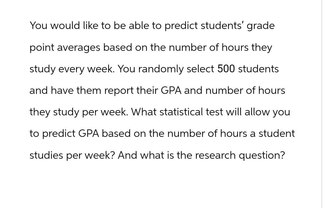 You would like to be able to predict students' grade
point averages based on the number of hours they
study every week. You randomly select 500 students
and have them report their GPA and number of hours
they study per week. What statistical test will allow you
to predict GPA based on the number of hours a student
studies per week? And what is the research question?