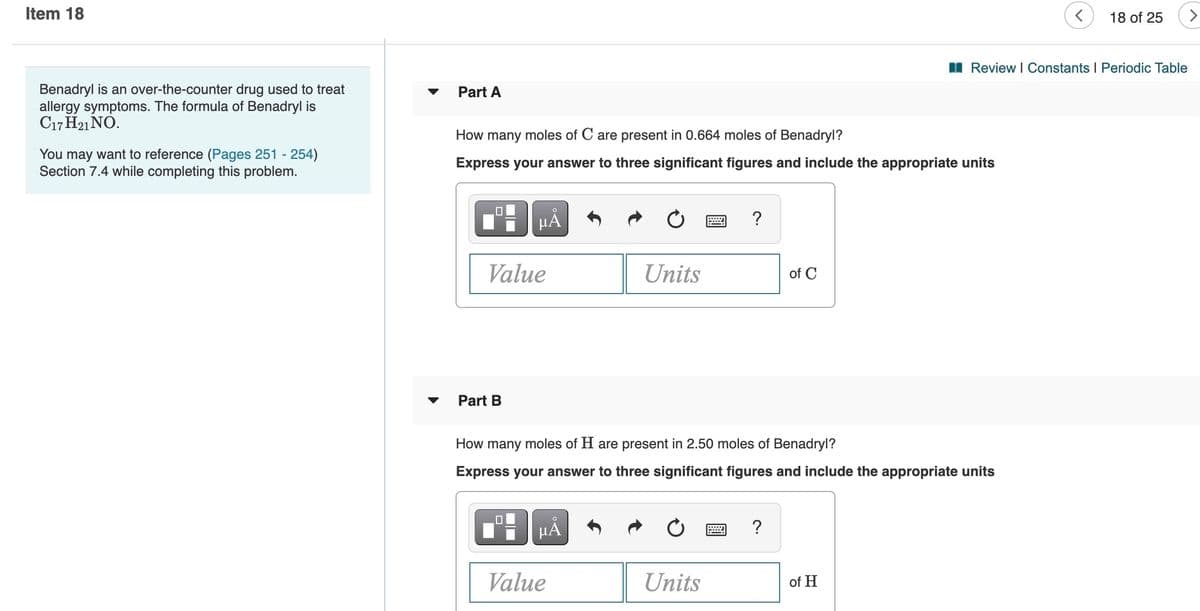Item 18
18 of 25
>
I Review I Constants I Periodic Table
Benadryl is an over-the-counter drug used to treat
allergy symptoms. The formula of Benadryl is
C17 H21 NÓ.
Part A
How many moles of C are present in 0.664 moles of Benadryl?
You may want to reference (Pages 251 - 254)
Section 7.4 while completing this problem.
Express your answer to three significant figures and include the appropriate units
HẢ
Value
Units
of C
Part B
How many moles of H are present in 2.50 moles of Benadryl?
Express your answer to three significant figures and include the appropriate units
HẢ
?
Value
Units
of H
