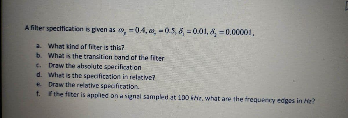 A filter specification is given as @, = 0.4, o, = 0.5, 8, = 0.01, 8, = 0.00001,
%3D
a. What kind of filter is this?
b. What is the transition band of the filter
Draw the absolute specification
d. What is the specification in relative?
e. Draw the relative specification.
f. If the filter is applied on a signal sampled at 100 kHz, what are the frequency edges in Hz?
C.
