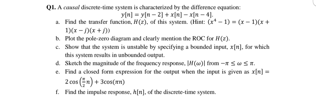 Q1. A causal discrete-time system is characterized by the difference equation:
У'п] %3D у[п — 2] + x[п] — х[п — 4].
a. Find the transfer function, H(z), of this system. (Hint: (x* – 1) = (x – 1)(x +
1)(x – j)(x + j))
b. Plot the pole-zero diagram and clearly mention the ROC for H(z).
c. Show that the system is unstable by specifying a bounded input, x[n], for which
this system results in unbounded output.
d. Sketch the magnitude of the frequency response, |H(w)| from –n <w< T.
e. Find a closed form expression for the output when the input is given as x[n] =
2 cos (n) + 3cos(Tn)
f. Find the impulse response, h[n], of the discrete-time system.
