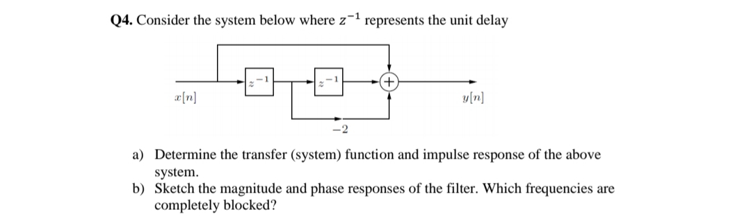 Q4. Consider the system below where z¬1 represents the unit delay
æ[n]
y[n]
-2
a) Determine the transfer (system) function and impulse response of the above
system.
b) Sketch the magnitude and phase responses of the filter. Which frequencies are
completely blocked?
