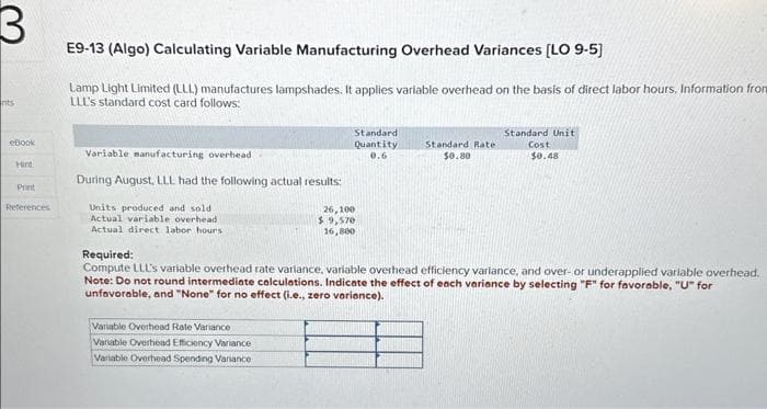 3
nts
eBook
Hird
Print
References
E9-13 (Algo) Calculating Variable Manufacturing Overhead Variances [LO 9-5]
Lamp Light Limited (LLL) manufactures lampshades. It applies variable overhead on the basis of direct labor hours. Information from
LLL's standard cost card follows:
Variable manufacturing overhead
During August, LLL had the following actual results:
Units produced and sold.
Actual variable overhead
Actual direct labor hours
Standard)
Quantity
0.6
Variable Overhead Rate Variance
Variable Overhead Efficiency Variance
Variable Overhead Spending Variance
26,100
$ 9,570
16,800
Standard Rate:
$0.80
Standard Unit
Cost
$0.48
Required:
Compute LLL's variable overhead rate variance, variable overhead efficiency variance, and over- or underapplied variable overhead.
Note: Do not round intermediate calculations. Indicate the effect of each variance by selecting "F" for favorable, "U" for
unfavorable, and "None" for no effect (i.e., zero variance).