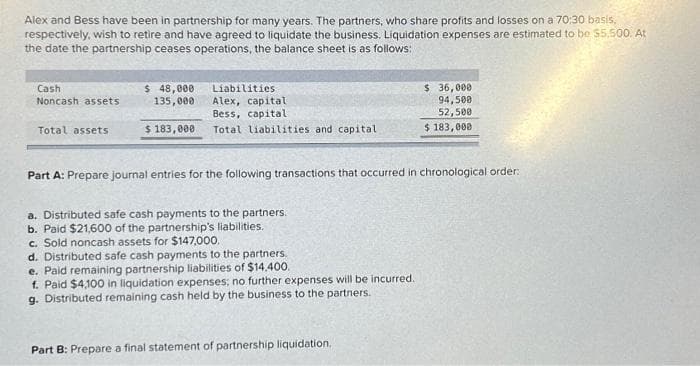 Alex and Bess have been in partnership for many years. The partners, who share profits and losses on a 70:30 basis,
respectively, wish to retire and have agreed to liquidate the business. Liquidation expenses are estimated to be $5,500. At
the date the partnership ceases operations, the balance sheet is as follows:
Cash
Noncash assets
Total assets
$ 48,000
135,000
$ 183,000.
Liabilities
Alex, capital
Bess, capital
Total liabilities and capital
Part A: Prepare journal entries for the following transactions that occurred in chronological order:
a. Distributed safe cash payments to the partners.
b. Paid $21,600 of the partnership's liabilities.
c. Sold noncash assets for $147,000.
d. Distributed safe cash payments to the partners.
e. Paid remaining partnership liabilities of $14,400.
f. Paid $4,100 in liquidation expenses; no further expenses will be incurred.
g. Distributed remaining cash held by the business to the partners.
$ 36,000
94,500
52,500
$ 183,000.
Part B: Prepare a final statement of partnership liquidation.