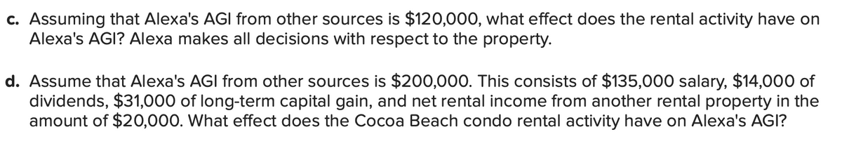 c. Assuming that Alexa's AGI from other sources is $120,000, what effect does the rental activity have on
Alexa's AGI? Alexa makes all decisions with respect to the property.
d. Assume that Alexa's AGI from other sources is $200,000. This consists of $135,000 salary, $14,000 of
dividends, $31,000 of long-term capital gain, and net rental income from another rental property in the
amount of $20,000. What effect does the Cocoa Beach condo rental activity have on Alexa's AGI?