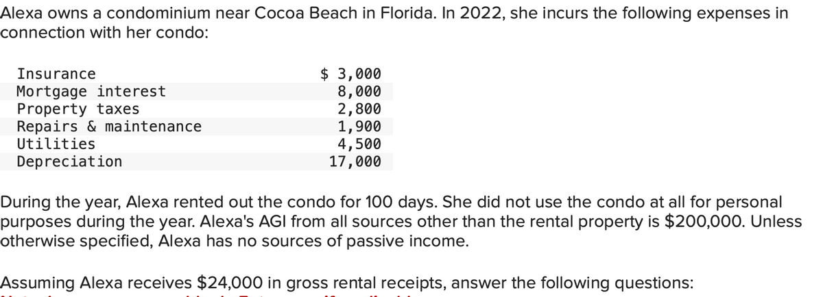 Alexa owns a condominium near Cocoa Beach in Florida. In 2022, she incurs the following expenses in
connection with her condo:
Insurance
Mortgage interest
Property taxes
Repairs & maintenance
Utilities
Depreciation
$3,000
8,000
2,800
1,900
4,500
17,000
During the year, Alexa rented out the condo for 100 days. She did not use the condo at all for personal
purposes during the year. Alexa's AGI from all sources other than the rental property is $200,000. Unless
otherwise specified, Alexa has no sources of passive income.
Assuming Alexa receives $24,000 in gross rental receipts, answer the following questions: