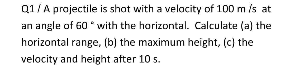 Q1/A projectile is shot with a velocity of 100 m /s at
an angle of 60 ° with the horizontal. Calculate (a) the
horizontal range, (b) the maximum height, (c) the
velocity and height after 10 s.
