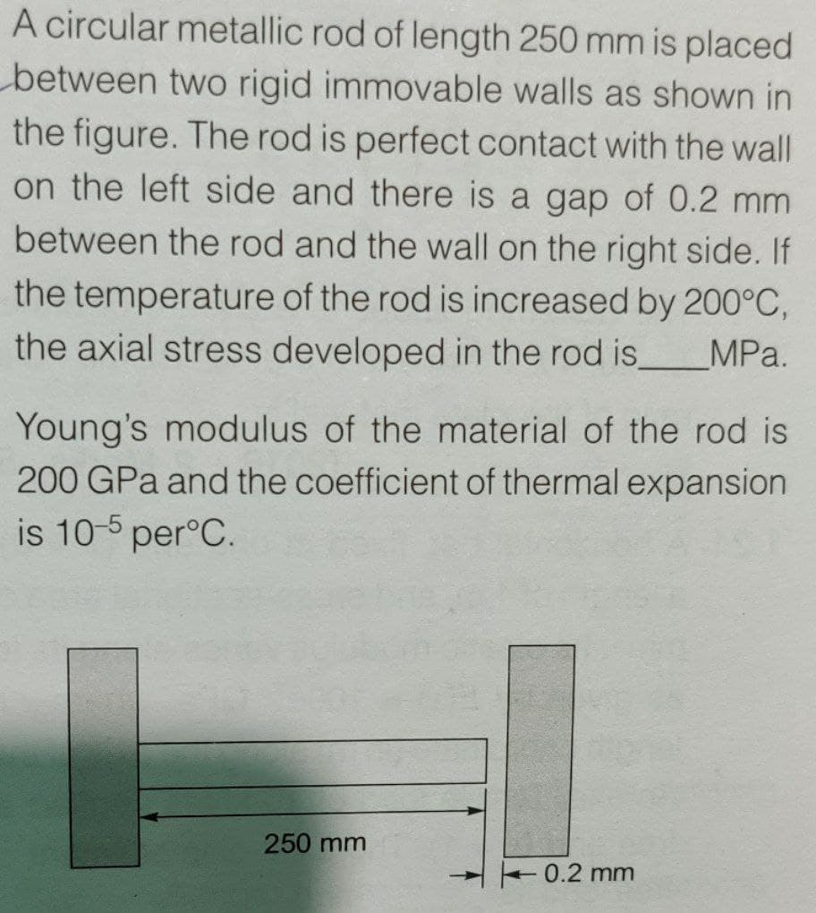 A circular metallic rod of length 250 mm is placed
between two rigid immovable walls as shown in
the figure. The rod is perfect contact with the wall
on the left side and there is a gap of 0.2 mm
between the rod and the wall on the right side. If
the temperature of the rod is increased by 200°C,
the axial stress developed in the rod is.
MPa.
Young's modulus of the material of the rod is
200 GPa and the coefficient of thermal expansion
is 10-5 per°C.
250 mm
0.2 mm
