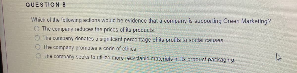 QUESTION 8
Which of the following actions would be evidence that a company is supporting Green Marketing?
The company reduces the prices of its products.
The company donates a signifcant percentage of its profits to social causes.
The company promotes a code of ethics.
The company seeks to utilize more recyclable materials in its product packaging.
