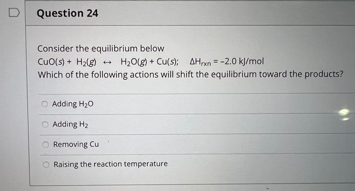 Question 24
Consider the equilibrium below
CuO(s) + H₂(g) → H₂O(g) + Cu(s); AHrxn= -2.0 kJ/mol
Which of the following actions will shift the equilibrium toward the products?
O Adding H₂O
Adding H₂
Removing Cu
Raising the reaction temperature