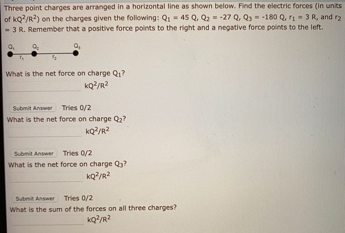 Three point charges are arranged in a horizontal line as shown below. Find the electric forces (in units
of kQ2/R2) on the charges given the following: Q1 = 45 Q, Q2 = -27 Q, Q3 = -180 Q, r1 = 3 R, and r2
%3D
%3D
%3D
3 R. Remember that a positive force points to the right and a negative force points to the left.
%3D
Q,
Q2
Q3
72
What is the net force on charge Q1?
kQ2/R2
Submit Answer
Tries 0/2
What is the net force on charge Q2?
kQ?/R²
Submit Answer
Tries 0/2
What is the net force on charge Q3?
kQ?/R²
Submit Answer
Tries 0/2
What is the sum of the forces on all three charges?
kQ?/R²
