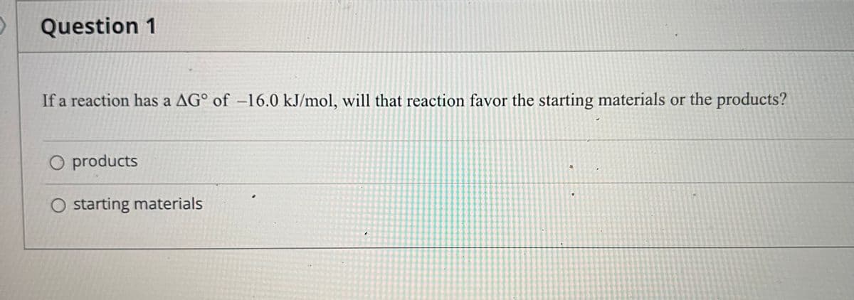 Question 1
If a reaction has a AG° of –16.0 kJ/mol, will that reaction favor the starting materials or the products?
O products
O starting materials
