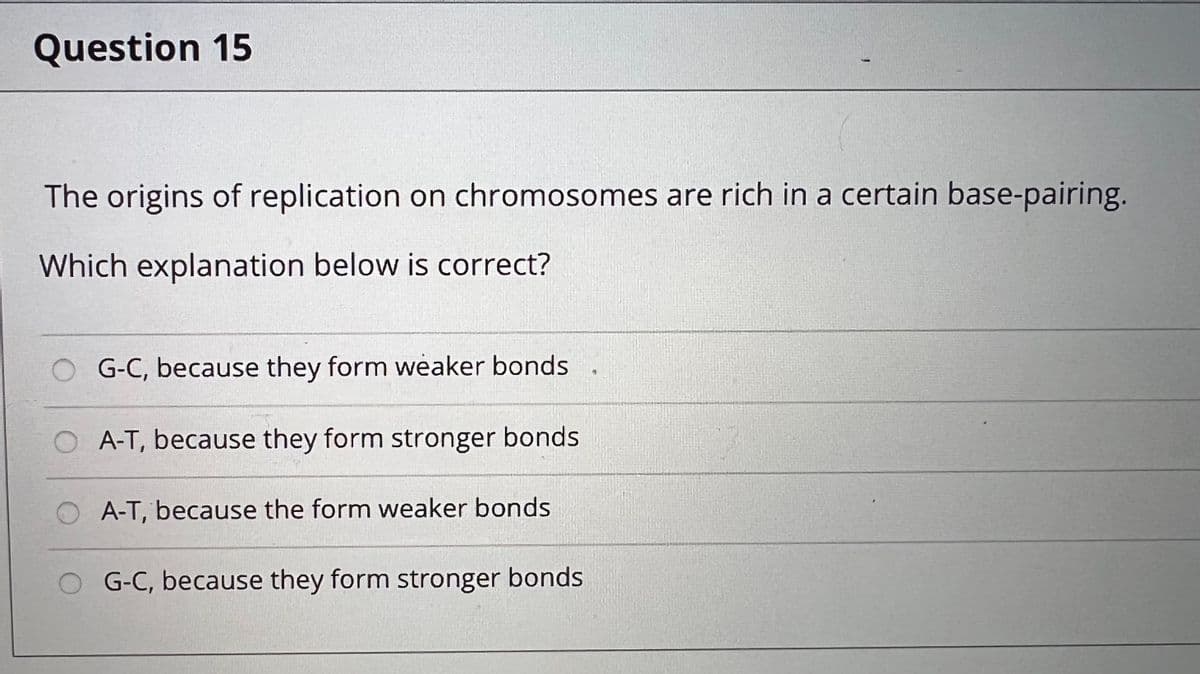 Question 15
The origins of replication on chromosomes are rich in a certain base-pairing.
Which explanation below is correct?
G-C, because they form weaker bonds
A-T, because they form stronger bonds
A-T, because the form weaker bonds
O G-C, because they form stronger bonds
€