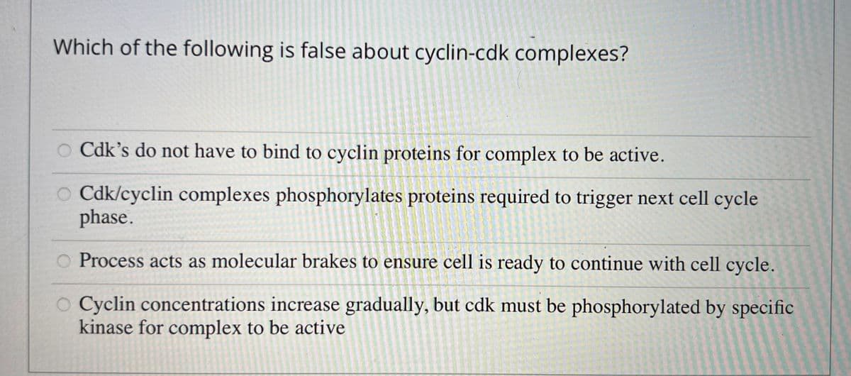 Which of the following is false about cyclin-cdk complexes?
OCdk's do not have to bind to cyclin proteins for complex to be active.
OCdk/cyclin complexes phosphorylates proteins required to trigger next cell cycle
phase.
Process acts as molecular brakes to ensure cell is ready to continue with cell cycle.
O Cyclin concentrations increase gradually, but cdk must be phosphorylated by specific
kinase for complex to be active