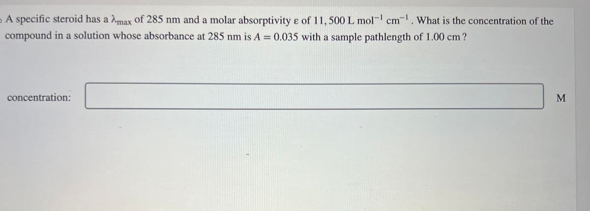 A specific steroid has a Amax of 285 nm and a molar absorptivity e of 11, 500 L mol-¹ cm-¹. What is the concentration of the
compound in a solution whose absorbance at 285 nm is A = 0.035 with a sample pathlength of 1.00 cm?
concentration:
M