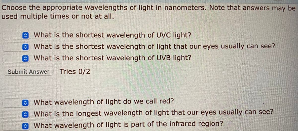 Choose the appropriate wavelengths of light in nanometers. Note that answers may be
used multiple times or not at all.
eWhat is the shortest wavelength of UVC light?
What is the shortest wavelength of light that our eyes usually can see?
8 What is the shortest wavelength of UVB light?
Submit Answer
Tries 0/2
What wavelength of light do we call red?
What is the longest wavelength of light that our eyes usually can see?
8What wavelength of light is part of the infrared region?
