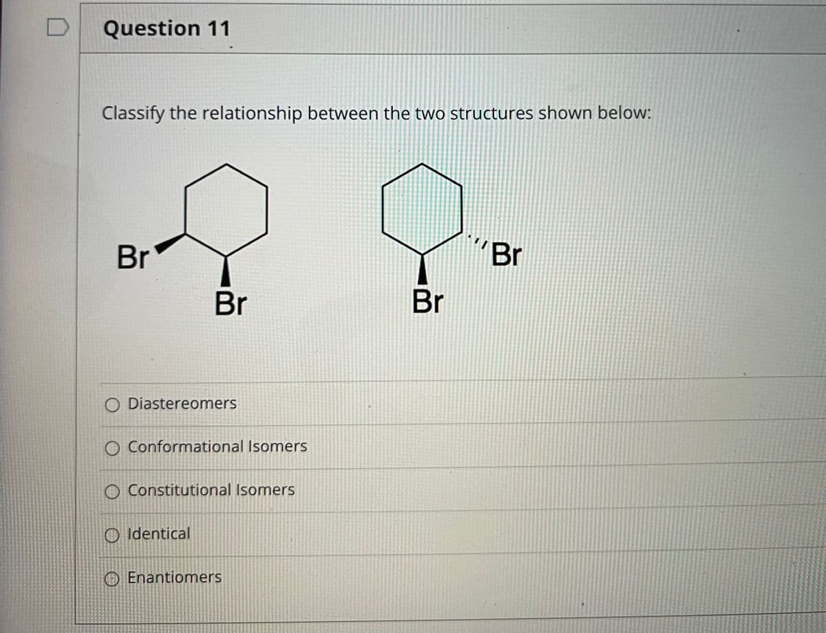 Question 11
Classify the relationship between the two structures shown below:
Br
Br
Br
Br
O Diastereomers
O Conformational Isomers
O Constitutional Isomers
O Identical
EnantiomerS
