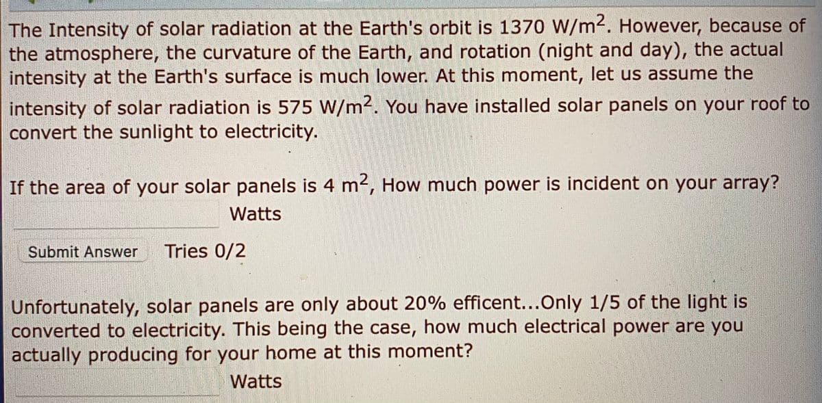 The Intensity of solar radiation at the Earth's orbit is 1370 W/m2. However, because of
the atmosphere, the curvature of the Earth, and rotation (night and day), the actual
intensity at the Earth's surface is much lower. At this moment, let us assume the
intensity of solar radiation is 575 W/m2. You have installed solar panels on your roof to
convert the sunlight to electricity.
If the area of your solar panels is 4 m2, How much power is incident on your array?
Watts
Submit Answer
Tries 0/2
Unfortunately, solar panels are only about 20% efficent...Only 1/5 of the light is
converted to electricity. This being the case, how much electrical power are you
actually producing for your home at this moment?
Watts
