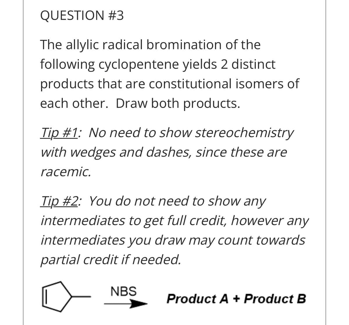 QUESTION #3
The allylic radical bromination of the
following cyclopentene yields 2 distinct
products that are constitutional isomers of
each other. Draw both products.
Tip #1: No need to show stereochemistry
with wedges and dashes, since these are
racemic.
Tip #2: You do not need to show any
intermediates to get full credit, however any
intermediates you draw may count towards
partial credit if needed.
NBS
Product A + Product B
