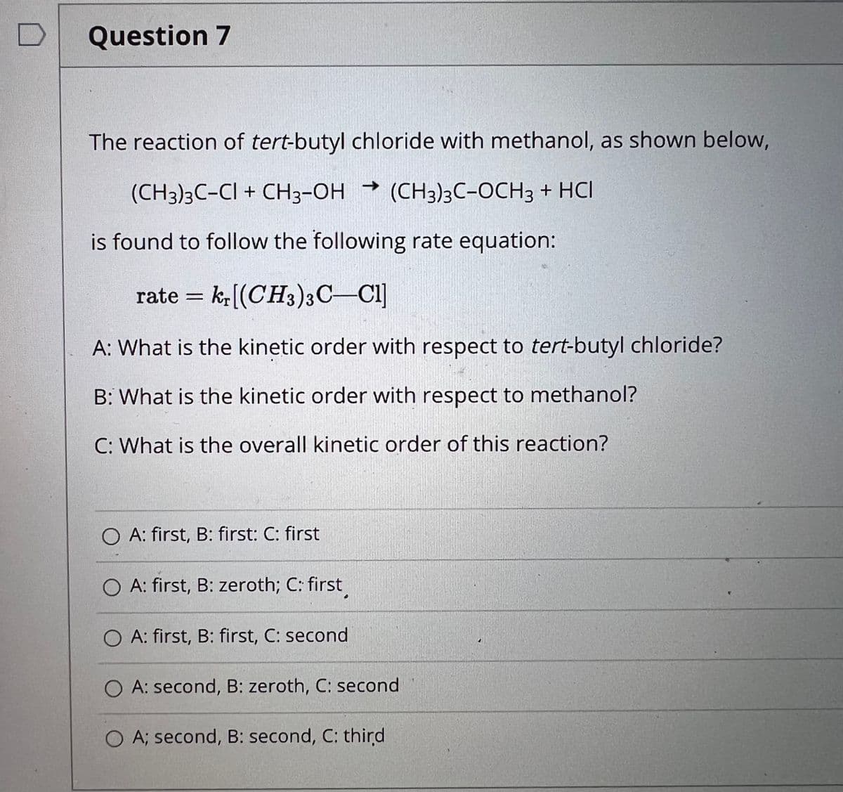 Question 7
The reaction of tert-butyl chloride with methanol, as shown below,
(CH3)3C-CI + CH3-OH (CH3)3C-OCH3 + HCI
is found to follow the following rate equation:
rate = k,((CH3)3C–CI]
A: What is the kinetic order with respect to tert-butyl chloride?
B: What is the kinetic order with respect to methanol?
C: What is the overall kinetic order of this reaction?
O A: first, B: first: C: first
O A: first, B: zeroth; C: first
O A: first, B: first, C: second
O A: second, B: zeroth, C: second
O A; second, B: second, C: third
