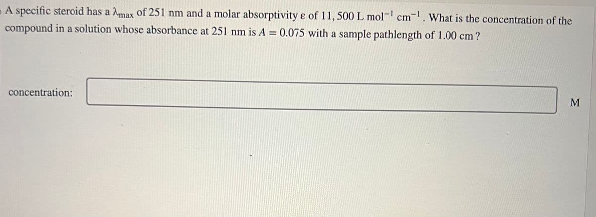 A specific steroid has a Amax of 251 nm and a molar absorptivity e of 11, 500 L mol-¹ cm-¹. What is the concentration of the
compound in a solution whose absorbance at 251 nm is A = 0.075 with a sample pathlength of 1.00 cm?
concentration:
M