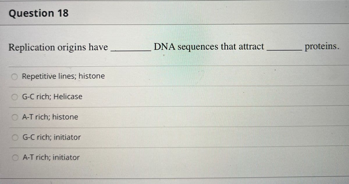 Question 18
Replication origins have
Repetitive lines; histone
G-C rich; Helicase
A-T rich; histone
G-C rich; initiator
A-T rich; initiator
DNA sequences that attract
proteins.