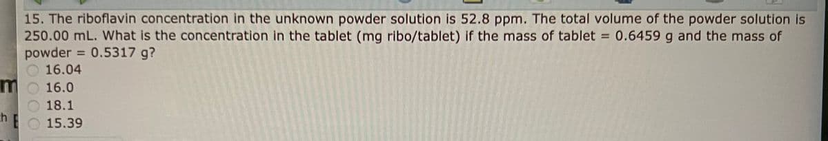 15. The riboflavin concentration in the unknown powder solution is 52.8 ppm. The total volume of the powder solution is
250.00 mL. What is the concentration in the tablet (mg ribo/tablet) if the mass of tablet = 0.6459 g and the mass of
powder = 0.5317 g?
16.04
mo 16.0
18.1
15.39
ch