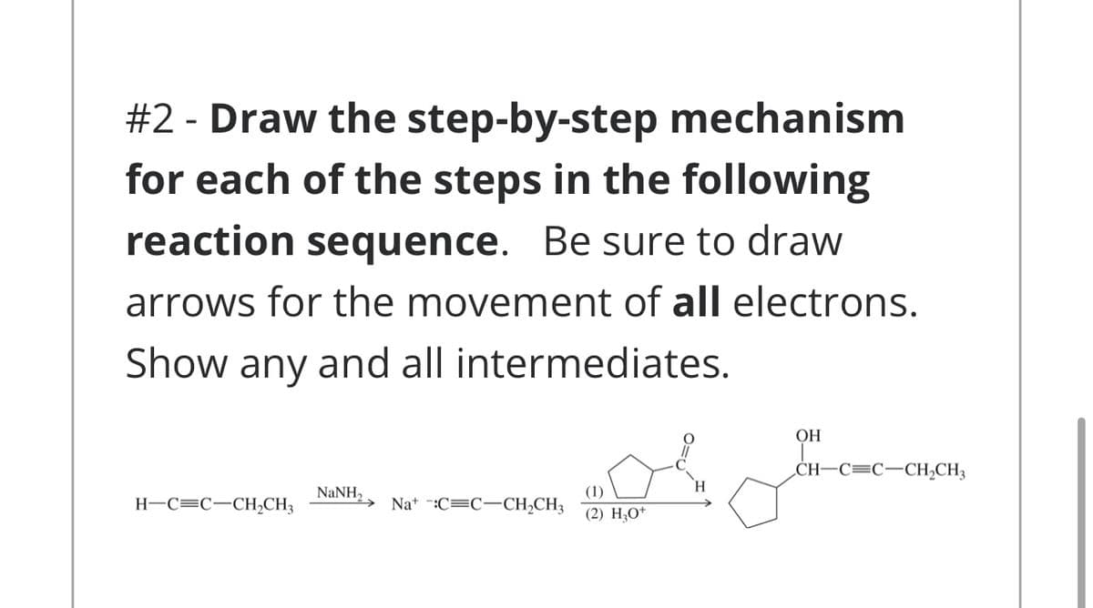 #2 - Draw the step-by-step mechanism
for each of the steps in the following
reaction sequence. Be sure to draw
arrows for the movement of all electrons.
Show any and all intermediates.
ОН
CH–C=C-CH2CH3
(1)
Na* -:C=C-CH;CH3
NaNH,
H-C=C-CH;CH3
(2) H;O+
