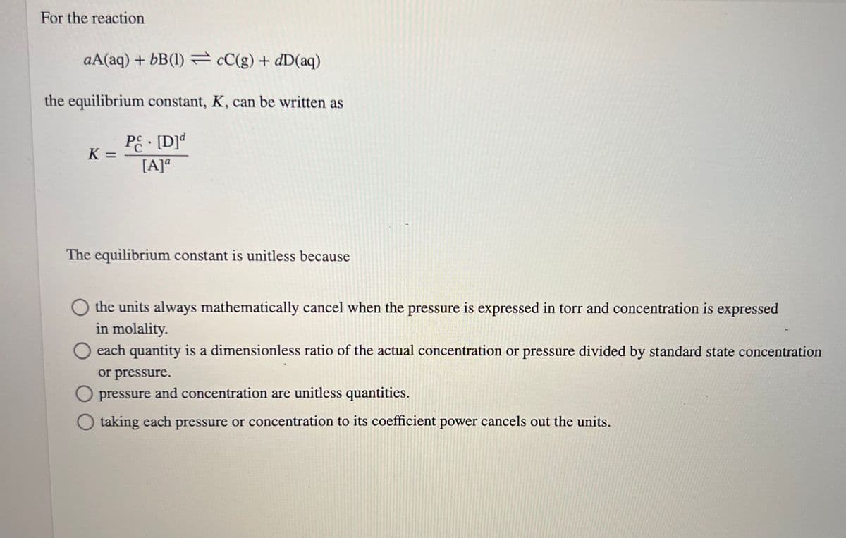 For the reaction
aA(aq) + bB(1) cC(g) + dD(aq)
the equilibrium constant, K, can be written as
Pc- [D]d
[A]a
K=
The equilibrium constant is unitless because
the units always mathematically cancel when the pressure is expressed in torr and concentration is expressed
in molality.
each quantity is a dimensionless ratio of the actual concentration or pressure divided by standard state concentration
or pressure.
pressure and concentration are unitless quantities.
taking each pressure or concentration to its coefficient power cancels out the units.