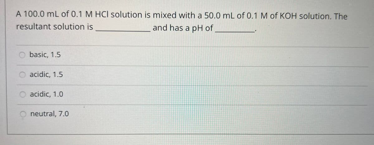 A 100.0 mL of 0.1 M HCI solution is mixed with a 50.0 mL of 0.1 M of KOH solution. The
resultant solution is
and has a pH of
basic, 1.5
acidic, 1.5
acidic, 1.0
neutral, 7.0