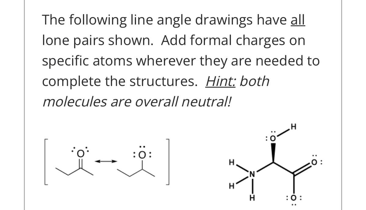 The following line angle drawings have all
lone pairs shown. Add formal charges on
specific atoms wherever they are needed to
complete the structures. Hint: both
molecules are overall neutral!
:0
:0:
H.
:
:0:
